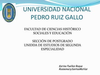 UNIVERSIDAD NACIONAL PEDRO RUIZ GALLO FACULTAD DE CIENCIAS HISTÓRICO SOCIALES Y EDUCACIÓN SECCIÓN DE POSTGRADO UNIDDA DE ESTUDIOS DE SEGUNDA ESPECIALIDAD Karina Puelles Roque RossemarySantosMatías 
