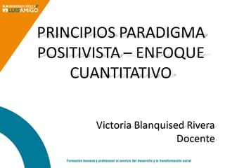 PRINCIPIOS PARADIGMA
POSITIVISTA – ENFOQUE
CUANTITATIVO
Victoria Blanquised Rivera
Docente
 
