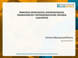 Victoria Blanquised Rivera
Mg en Administración
PRINCIPIOS ONTOLÓGICOS, EPISTEMOLÓGICOS,
PRAXEOLÓGICOSY METODOLÓGICOS DEL ENFOQUE
CUALITATIVO
 