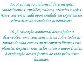 15. A educação ambiental deve integrar conhecimentos, aptidões, valores, atitudes e ações. Deve converter cada oportunidade em experiências educativas de sociedades sustentáveis. 16. A educação ambiental deve ajudar a desenvolver uma consciência ética sobre todas as formas de vida com as quais compartilhamos este planeta, respeitar seus ciclos vitais e impor limites à exploração dessas formas de vida pelos seres humanos. 