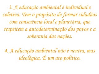 3. A educação ambiental é individual e coletiva. Tem o propósito de formar cidadãos com consciência local e planetária, que respeitem a autodeterminação dos povos e a soberania das nações. 4. A educação ambiental não é neutra, mas ideológica. É um ato político. 