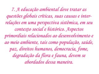 7. A educação ambiental deve tratar as questões globais críticas, suas causas e inter-relações em uma perspectiva sistêmica, em seu contexto social e histórico. Aspectos primordiais relacionados ao desenvolvimento e ao meio ambiente, tais como população, saúde, paz, direitos humanos, democracia, fome, degradação da flora e fauna, devem se abordados dessa maneira. 