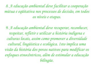 8. A educação ambiental deve facilitar a cooperação mútua e eqüitativa nos processos de decisão, em todos os níveis e etapas. 9. A educação ambiental deve recuperar, reconhecer, respeitar, refletir e utilizar a história indígena e culturas locais, assim como promover a diversidade cultural, lingüística e ecológica. Isto implica uma visão da história dos povos nativos para modificar os enfoques etnocêntricos, além de estimular a educação bilíngüe. 