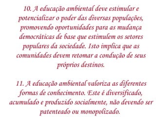 10. A educação ambiental deve estimular e potencializar o poder das diversas populações, promovendo oportunidades para as mudança democráticas de base que estimulem os setores populares da sociedade. Isto implica que as comunidades devem retomar a condução de seus próprios destinos. 11. A educação ambiental valoriza as diferentes formas de conhecimento. Este é diversificado, acumulado e produzido socialmente, não devendo ser patenteado ou monopolizado.  