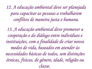 13. A educação ambiental deve promover a cooperação e do diálogo entre indivíduos e instituições, com a finalidade de criar novos modos de vida, baseados em atender às necessidades básicas de todos, sem distinções étnicas, físicas, de gênero, idade, religião ou classe.  12. A educação ambiental deve ser planejada  para capacitar as pessoas a trabalharem  conflitos de maneira justa e humana .  