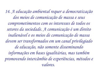 14. A educação ambiental requer a democratização dos meios de comunicação de massa e seus comprometimentos com os interesses de todos os setores da sociedade. A comunicação é um direito inalienável e os meios de comunicação de massa devem ser transformados em um canal privilegiado de educação, não somente disseminando informações em bases igualitárias, mas também promovendo intercâmbio de experiências, métodos e valores.  