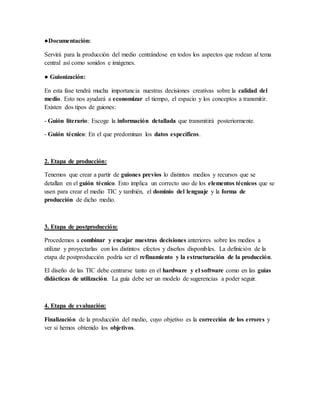 ●Documentación:
Servirá para la producción del medio centrándose en todos los aspectos que rodean al tema
central así como sonidos e imágenes.
● Guionización:
En esta fase tendrá mucha importancia nuestras decisiones creativas sobre la calidad del
medio. Esto nos ayudará a economizar el tiempo, el espacio y los conceptos a transmitir.
Existen dos tipos de guiones:
- Guión literario: Escoge la información detallada que transmitirá posteriormente.
- Guión técnico: En el que predominan los datos específicos.
2. Etapa de producción:
Tenemos que crear a partir de guiones previos lo distintos medios y recursos que se
detallan en el guión técnico. Esto implica un correcto uso de los elementos técnicos que se
usen para crear el medio TIC y también, el dominio del lenguaje y la forma de
producción de dicho medio.
3. Etapa de postproducción:
Procedemos a combinar y encajar nuestras decisiones anteriores sobre los medios a
utilizar y proyectarlas con los distintos efectos y diseños disponibles. La definición de la
etapa de postproducción podría ser el refinamiento y la estructuración de la producción.
El diseño de las TIC debe centrarse tanto en el hardware y el software como en las guías
didácticas de utilización. La guía debe ser un modelo de sugerencias a poder seguir.
4. Etapa de evaluación:
Finalización de la producción del medio, cuyo objetivo es la corrección de los errores y
ver si hemos obtenido los objetivos.
 