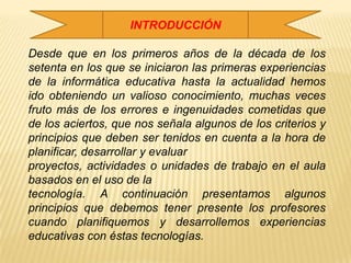 INTRODUCCIÓNDesde que en los primeros años de la década de los setenta en los que se iniciaron las primeras experiencias de la informática educativa hasta la actualidad hemos ido obteniendo un valioso conocimiento, muchas veces fruto más de los errores e ingenuidades cometidas que de los aciertos, que nos señala algunos de los criterios y principios que deben ser tenidos en cuenta a la hora de planificar, desarrollar y evaluarproyectos, actividades o unidades de trabajo en el aula basados en el uso de latecnología. A continuación presentamos algunos principios que debemos tener presente los profesores cuando planifiquemos y desarrollemos experiencias educativas con éstas tecnologías.