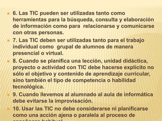 6. Las TIC pueden ser utilizadas tanto como herramientas para la búsqueda, consulta y elaboración de información como para  relacionarse y comunicarse con otras personas. 7. Las TIC deben ser utilizadas tanto para el trabajo individual como  grupal de alumnos de manera presencial o virtual.8. Cuando se planifica una lección, unidad didáctica, proyecto o actividad con TIC debe hacerse explícito no sólo el objetivo y contenido de aprendizaje curricular, sino también el tipo de competencia o habilidad tecnológica.9. Cuando llevemos al alumnado al aula de informática debe evitarse la improvisación. 10. Usar las TIC no debe considerarse ni planificarse como una acción ajena o paralela al proceso de enseñanza habitual.