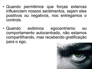 • Quando permitimos que forças externas
  influenciem nossos sentimentos, sejam eles
  positivos ou negativos, nos entregamos o
  controle.

• Quando      exibimos   egocentrismo     ou
  comportamento autocentrado, não estamos
  compartilhando, mas recebendo gratificação
  para o ego.
 