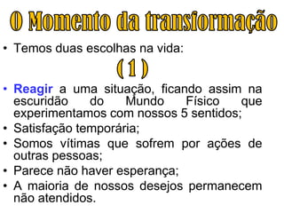 • Temos duas escolhas na vida:


• Reagir a uma situação, ficando assim na
  escuridão    do    Mundo    Físico   que
  experimentamos com nossos 5 sentidos;
• Satisfação temporária;
• Somos vítimas que sofrem por ações de
  outras pessoas;
• Parece não haver esperança;
• A maioria de nossos desejos permanecem
  não atendidos.
 