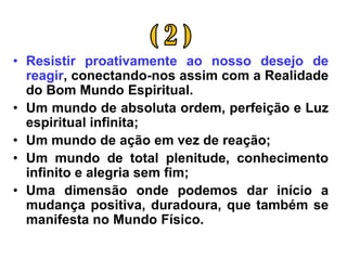 • Resistir proativamente ao nosso desejo de
  reagir, conectando-nos assim com a Realidade
  do Bom Mundo Espiritual.
• Um mundo de absoluta ordem, perfeição e Luz
  espiritual infinita;
• Um mundo de ação em vez de reação;
• Um mundo de total plenitude, conhecimento
  infinito e alegria sem fim;
• Uma dimensão onde podemos dar início a
  mudança positiva, duradoura, que também se
  manifesta no Mundo Físico.
 