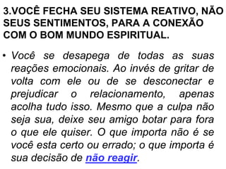 3.VOCÊ FECHA SEU SISTEMA REATIVO, NÃO
SEUS SENTIMENTOS, PARA A CONEXÃO
COM O BOM MUNDO ESPIRITUAL.

• Você se desapega de todas as suas
  reações emocionais. Ao invés de gritar de
  volta com ele ou de se desconectar e
  prejudicar o relacionamento, apenas
  acolha tudo isso. Mesmo que a culpa não
  seja sua, deixe seu amigo botar para fora
  o que ele quiser. O que importa não é se
  você esta certo ou errado; o que importa é
  sua decisão de não reagir.
 
