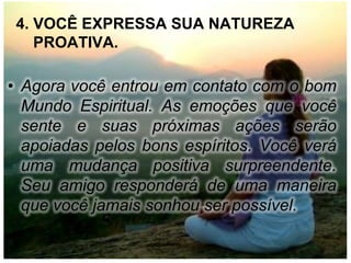 4. VOCÊ EXPRESSA SUA NATUREZA
    PROATIVA.

• Agora você entrou em contato com o bom
  Mundo Espiritual. As emoções que você
  sente e suas próximas ações serão
  apoiadas pelos bons espíritos. Você verá
  uma mudança positiva surpreendente.
  Seu amigo responderá de uma maneira
  que você jamais sonhou ser possível.
 