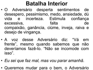Batalha Interior
• O Adversário desperta sentimentos de
  desespero, pessimismo, medo, ansiedade, dú
  vida e incerteza. Estimula confiança
  excessiva,             falta             de
  compaixão, ganância, ciúme, inveja, raiva e
  desejo de vingança.
• A voz desse Adversário diz: “Vá em
  frente”, mesmo quando sabemos que não
  deveríamos fazê-lo. “Não se incomode com
  isso”.
• Eu sei que faz mal, mas vou parar amanhã.
• Queremos mudar para o bem, o Adversário
 