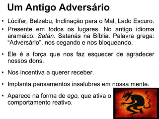 Um Antigo Adversário
• Lúcifer, Belzebu, Inclinação para o Mal, Lado Escuro.
• Presente em todos os lugares. No antigo idioma
  aramaico: Satán. Satanás na Bíblia. Palavra grega:
  “Adversário”, nos cegando e nos bloqueando.
• Ele é a força que nos faz esquecer de agradecer
  nossos dons.
• Nos incentiva a querer receber.
• Implanta pensamentos insalubres em nossa mente.
• Aparece na forma de ego, que ativa o
  comportamento reativo.
 