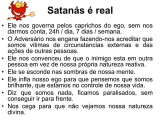 Satanás é real
• Ele nos governa pelos caprichos do ego, sem nos
  darmos conta, 24h / dia, 7 dias / semana.
• O Adversário nos engana fazendo-nos acreditar que
  somos vitimas de circunstancias externas e das
  ações de outras pessoas.
• Ele nos convenceu de que o inimigo esta em outra
  pessoa em vez de nossa própria natureza reativa.
• Ele se esconde nas sombras de nossa mente.
• Ele infla nosso ego para que pensemos que somos
  brilhante, que estamos no controle de nossa vida.
• Diz que somos nada, ficamos paralisados, sem
  conseguir ir para frente.
• Nos cega para que não vejamos nossa natureza
  divina.
 