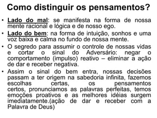 Como distinguir os pensamentos?
• Lado do mal: se manifesta na forma de nossa
  mente racional e lógica e de nosso ego.
• Lado do bem: na forma de intuição, sonhos e uma
  voz baixa e calma no fundo de nossa mente.
• O segredo para assumir o controle de nossas vidas
  e cortar o sinal do Adversário: negar o
  comportamento (impulso) reativo – eliminar a ação
  de dar e receber negativa.
• Assim o sinal do bem entra, nossas decisões
  passam a ter origem na sabedoria infinita, fazemos
  escolhas        certas,       os      pensamentos
  certos, pronunciamos as palavras perfeitas, temos
  emoções proativos e as melhores idéias surgem
  imediatamente.(ação de dar e receber com a
  Palavra de Deus)
 