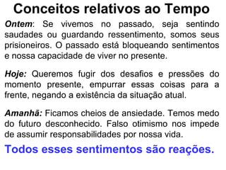 Conceitos relativos ao Tempo
Ontem: Se vivemos no passado, seja sentindo
saudades ou guardando ressentimento, somos seus
prisioneiros. O passado está bloqueando sentimentos
e nossa capacidade de viver no presente.

Hoje: Queremos fugir dos desafios e pressões do
momento presente, empurrar essas coisas para a
frente, negando a existência da situação atual.

Amanhã: Ficamos cheios de ansiedade. Temos medo
do futuro desconhecido. Falso otimismo nos impede
de assumir responsabilidades por nossa vida.
Todos esses sentimentos são reações.
 