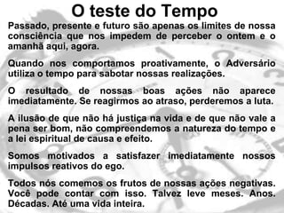 O teste do Tempo
• Passado, presente e futuro são apenas os limites de nossa
  consciência que nos impedem de perceber o ontem e o
  amanhã aqui, agora.
• Quando nos comportamos proativamente, o Adversário
  utiliza o tempo para sabotar nossas realizações.
• O resultado de nossas boas ações não aparece
  imediatamente. Se reagirmos ao atraso, perderemos a luta.
• A ilusão de que não há justiça na vida e de que não vale a
  pena ser bom, não compreendemos a natureza do tempo e
  a lei espiritual de causa e efeito.
• Somos motivados a satisfazer imediatamente nossos
  impulsos reativos do ego.
• Todos nós comemos os frutos de nossas ações negativas.
  Você pode contar com isso. Talvez leve meses. Anos.
  Décadas. Até uma vida inteira.
 