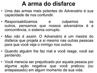 A arma do disfarce
• Uma das armas mais potentes do Adversário é sua
  capacidade de nos confundir.
• Responsabilizamos         e       culpamos os
  outros, pensamos que nossos adversários é a
  concorrência, o sistema corrupto.
• Mas não é assim. O Adversário é um mestre do
  disfarce que projeta a si mesmo nas outras pessoas
  para que você veja o inimigo nos outros.
• Quando alguém lhe faz mal e você reage, você sai
  perdendo.
• Você merecia ser prejudicado por aquela pessoa por
  alguma ação negativa que você praticou (ou
  antepassado) em algum momento de sua vida.
 