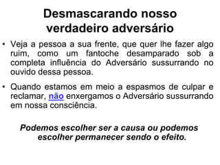 Desmascarando nosso
          verdadeiro adversário
• Veja a pessoa a sua frente, que quer lhe fazer algo
  ruim, como um fantoche desamparado sob a
  completa influência do Adversário sussurrando no
  ouvido dessa pessoa.
• Quando estamos em meio a espasmos de culpar e
  reclamar, não enxergamos o Adversário sussurrando
  em nossa consciência.

    Podemos escolher ser a causa ou podemos
       escolher permanecer sendo o efeito.
 