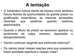 A tentação
• O Adversário coloca diante de nossos cinco sentidos
  físicos flashes de oportunidades de grande prazer ou
  gratificação instantânea, as mesmas sensações
  vibrantes     que    sentimos    quando     estamos
  apaixonados.
• Quando o afluxo de prazer se esvanece aparece os
  sentimento de culpa, remorso, depressão e
  desapontamento.
• Vamos continuar reagindo aos estímulos externos?
• Ou vamos parar nossas reações para que possamos
  trazer sanidade espiritual a nossas vidas?
 