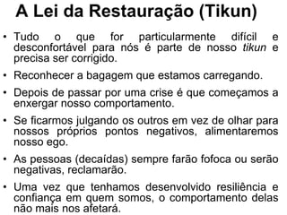 A Lei da Restauração (Tikun)
• Tudo o que for particularmente difícil e
  desconfortável para nós é parte de nosso tikun e
  precisa ser corrigido.
• Reconhecer a bagagem que estamos carregando.
• Depois de passar por uma crise é que começamos a
  enxergar nosso comportamento.
• Se ficarmos julgando os outros em vez de olhar para
  nossos próprios pontos negativos, alimentaremos
  nosso ego.
• As pessoas (decaídas) sempre farão fofoca ou serão
  negativas, reclamarão.
• Uma vez que tenhamos desenvolvido resiliência e
  confiança em quem somos, o comportamento delas
  não mais nos afetará.
 