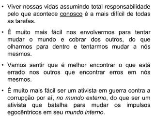 • Viver nossas vidas assumindo total responsabilidade
  pelo que acontece conosco é a mais difícil de todas
  as tarefas.
• É muito mais fácil nos envolvermos para tentar
  mudar o mundo e cobrar dos outros, do que
  olharmos para dentro e tentarmos mudar a nós
  mesmos.
• Vamos sentir que é melhor encontrar o que está
  errado nos outros que encontrar erros em nós
  mesmos.
• É muito mais fácil ser um ativista em guerra contra a
  corrupção por aí, no mundo externo, do que ser um
  ativista que batalha para mudar os impulsos
  egocêntricos em seu mundo interno.
 