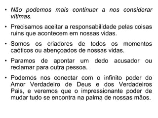 • Não podemos mais continuar a nos considerar
  vítimas.
• Precisamos aceitar a responsabilidade pelas coisas
  ruins que acontecem em nossas vidas.
• Somos os criadores de todos os momentos
  caóticos ou abençoados de nossas vidas.
• Paramos de apontar um dedo acusador ou
  reclamar para outra pessoa.
• Podemos nos conectar com o infinito poder do
  Amor Verdadeiro de Deus e dos Verdadeiros
  Pais, e veremos que o impressionante poder de
  mudar tudo se encontra na palma de nossas mãos.
 