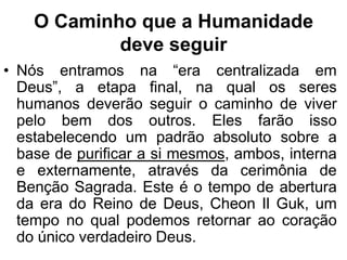 O Caminho que a Humanidade
            deve seguir
• Nós entramos na “era centralizada em
  Deus”, a etapa final, na qual os seres
  humanos deverão seguir o caminho de viver
  pelo bem dos outros. Eles farão isso
  estabelecendo um padrão absoluto sobre a
  base de purificar a si mesmos, ambos, interna
  e externamente, através da cerimônia de
  Benção Sagrada. Este é o tempo de abertura
  da era do Reino de Deus, Cheon Il Guk, um
  tempo no qual podemos retornar ao coração
  do único verdadeiro Deus.
 