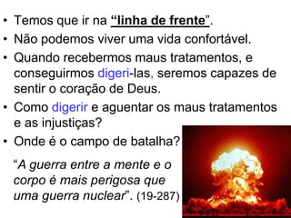 • Temos que ir na “linha de frente”.
• Não podemos viver uma vida confortável.
• Quando recebermos maus tratamentos, e
  conseguirmos digeri-las, seremos capazes de
  sentir o coração de Deus.
• Como digerir e aguentar os maus tratamentos
  e as injustiças?
• Onde é o campo de batalha?
 “A guerra entre a mente e o
 corpo é mais perigosa que
 uma guerra nuclear”. (19-287)
 