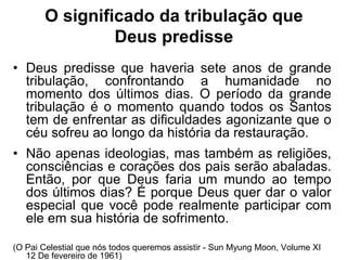 O significado da tribulação que
                Deus predisse
• Deus predisse que haveria sete anos de grande
  tribulação, confrontando a humanidade no
  momento dos últimos dias. O período da grande
  tribulação é o momento quando todos os Santos
  tem de enfrentar as dificuldades agonizante que o
  céu sofreu ao longo da história da restauração.
• Não apenas ideologias, mas também as religiões,
  consciências e corações dos pais serão abaladas.
  Então, por que Deus faria um mundo ao tempo
  dos últimos dias? É porque Deus quer dar o valor
  especial que você pode realmente participar com
  ele em sua história de sofrimento.

(O Pai Celestial que nós todos queremos assistir - Sun Myung Moon, Volume XI
   12 De fevereiro de 1961)
 