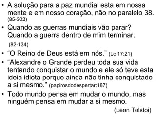 • A solução para a paz mundial esta em nossa
  mente e em nosso coração, não no paralelo 38.
 (85-302)
• Quando as guerras mundiais vão parar?
  Quando a guerra dentro de mim terminar.
  (82-134)
• “O Reino de Deus está em nós.” (Lc 17:21)
• “Alexandre o Grande perdeu toda sua vida
  tentando conquistar o mundo e ele só teve esta
  ideia idiota porque ainda não tinha conquistado
  a si mesmo.” (papirosdodespertar:187)
• Todo mundo pensa em mudar o mundo, mas
  ninguém pensa em mudar a si mesmo.
                                    (Leon Tolstoi)
 