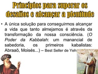 • A única solução para conseguirmos alcançar
  a vida que tanto almejamos é através da
  transformação da nossa consciência. (O
  Poder da Kabbalah: um manancial de
  sabedoria,    os     primeiros       kabalistas:
  Abraaõ, Moisés...) – Best Seller de Yehuda Berg
 