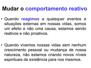 Mudar o comportamento reativo
• Quando reagimos a quaisquer eventos e
  situações externas em nossas vidas, somos
  um efeito e não uma causa; estamos sendo
  reativos e não proativos.

• Quando vivemos nossas vidas sem nenhum
  crescimento pessoal ou mudança de nossa
  natureza, não estamos criando novos níveis
  espirituais de existência para nos mesmos.
 