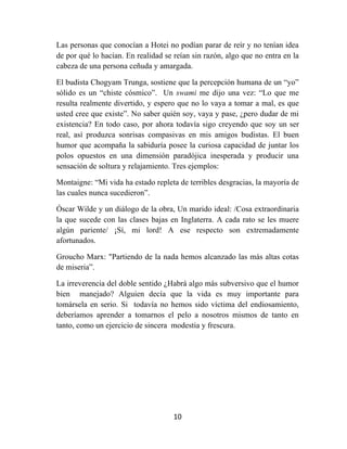 10	
  
	
  
Las personas que conocían a Hotei no podían parar de reír y no tenían idea
de por qué lo hacían. En realidad se reían sin razón, algo que no entra en la
cabeza de una persona ceñuda y amargada.
El budista Chogyam Trunga, sostiene que la percepción humana de un “yo”
sólido es un “chiste cósmico”. Un swami me dijo una vez: “Lo que me
resulta realmente divertido, y espero que no lo vaya a tomar a mal, es que
usted cree que existe”. No saber quién soy, vaya y pase, ¿pero dudar de mi
existencia? En todo caso, por ahora todavía sigo creyendo que soy un ser
real, así produzca sonrisas compasivas en mis amigos budistas. El buen
humor que acompaña la sabiduría posee la curiosa capacidad de juntar los
polos opuestos en una dimensión paradójica inesperada y producir una
sensación de soltura y relajamiento. Tres ejemplos:
Montaigne: “Mi vida ha estado repleta de terribles desgracias, la mayoría de
las cuales nunca sucedieron”.
Óscar Wilde y un diálogo de la obra, Un marido ideal: /Cosa extraordinaria
la que sucede con las clases bajas en Inglaterra. A cada rato se les muere
algún pariente/ ¡Sí, mi lord! A ese respecto son extremadamente
afortunados.
Groucho Marx: "Partiendo de la nada hemos alcanzado las más altas cotas
de miseria”.
La irreverencia del doble sentido ¿Habrá algo más subversivo que el humor
bien manejado? Alguien decía que la vida es muy importante para
tomársela en serio. Si todavía no hemos sido víctima del endiosamiento,
deberíamos aprender a tomarnos el pelo a nosotros mismos de tanto en
tanto, como un ejercicio de sincera modestia y frescura.
 