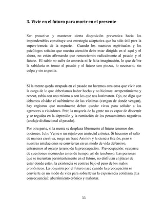 11	
  
	
  
3. Vivir	
  en	
  el	
  futuro	
  para	
  morir	
  en	
  el	
  presente	
  
Ser proactivo y mantener cierta disposición preventiva hacia los
imponderables constituye una estrategia adaptativa que ha sido útil para la
supervivencia de la especie. Cuando los maestros espirituales y los
psicólogos señalan que nuestra atención debe estar dirigida en el aquí y el
ahora, no están afirmando que renunciemos radicalmente al pasado y el
futuro. El sabio no sufre de amnesia ni le falta imaginación, lo que define
la sabiduría es tomar el pasado y el futuro con pinzas, lo necesario, sin
culpa y sin angustia.
Si la mente queda atrapada en el pasado no haremos otra cosa que vivir con
la carga de lo que deberíamos haber hecho y no hicimos: arrepentimiento y
rencor, rabia con uno mismo o con los que nos lastimaron. Ojo, no digo que
debamos olvidar el sufrimiento de las víctimas (vengan de donde vengan),
hay registros que moralmente deben quedar vivos para señalar a los
agresores o violadores. Pero la mayoría de la gente no es capaz de discernir
y se regodea en la depresión y la rumiación de los pensamientos negativos
(anclaje disfuncional al pasado).
Por otra parte, si la mente se desplaza libremente al futuro tenemos dos
opciones: Julio Verne o un sujeto con ansiedad crónica. Si hacemos el salto
de manera creativa, surge un Isaac Asimov y la ciencia ficción, pero si
nuestras antelaciones se convierten en un modo de vida defensivo,
entraremos al oscuro terreno de la preocupación. Pre-ocupación: ocuparse
de cuestiones incómodas antes de tiempo, así de tenebroso. Las personas
que se incrustan persistentemente en el futuro, no disfrutan el placer de
estar donde están, la existencia se contrae bajo el peso de los malos
pronósticos. La obsesión por el futuro nace cuando la preocupación se
convierte en un modo de vida para sobrellevar la experiencia cotidiana ¿La
consecuencia?: aburrimiento crónico y malestar.
 