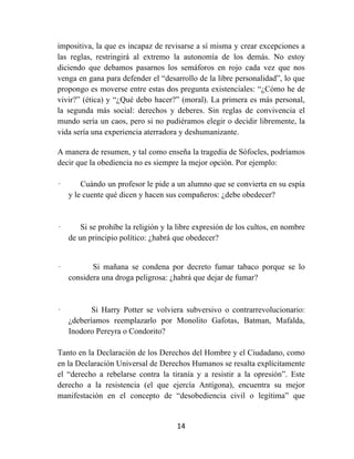 14	
  
	
  
impositiva, la que es incapaz de revisarse a sí misma y crear excepciones a
las reglas, restringirá al extremo la autonomía de los demás. No estoy
diciendo que debamos pasarnos los semáforos en rojo cada vez que nos
venga en gana para defender el “desarrollo de la libre personalidad”, lo que
propongo es moverse entre estas dos pregunta existenciales: “¿Cómo he de
vivir?” (ética) y “¿Qué debo hacer?” (moral). La primera es más personal,
la segunda más social: derechos y deberes. Sin reglas de convivencia el
mundo sería un caos, pero si no pudiéramos elegir o decidir libremente, la
vida sería una experiencia aterradora y deshumanizante.
A manera de resumen, y tal como enseña la tragedia de Sófocles, podríamos
decir que la obediencia no es siempre la mejor opción. Por ejemplo:
· Cuándo un profesor le pide a un alumno que se convierta en su espía
y le cuente qué dicen y hacen sus compañeros: ¿debe obedecer?
· Si se prohíbe la religión y la libre expresión de los cultos, en nombre
de un principio político: ¿habrá que obedecer?
· Si mañana se condena por decreto fumar tabaco porque se lo
considera una droga peligrosa: ¿habrá que dejar de fumar?
· Si Harry Potter se volviera subversivo o contrarrevolucionario:
¿deberíamos reemplazarlo por Monolito Gafotas, Batman, Mafalda,
Inodoro Pereyra o Condorito?
Tanto en la Declaración de los Derechos del Hombre y el Ciudadano, como
en la Declaración Universal de Derechos Humanos se resalta explícitamente
el “derecho a rebelarse contra la tiranía y a resistir a la opresión”. Este
derecho a la resistencia (el que ejercía Antígona), encuentra su mejor
manifestación en el concepto de “desobediencia civil o legítima” que
 