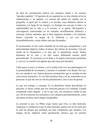 16	
  
	
  
de años de socialización todavía nos mantiene atados a los mismos
“pecados capitales”. El egoísmo de un esquimal no es muy distinto al de un
sudamericano o un japonés. La esencia del miedo no cambia con la
geografía, al igual que la codicia y la envidia, cuya dinámica interna se
mantienen a lo largo de los tiempos. La biología nos une por lo bajo y la
espiritualidad por lo alto o a la inversa, si se quiere. Divergencia y
convergencia, entreveradas en un conjunto increíblemente dinámico y
creciente. Somos animales, que si bien seguimos anclados a los instintos,
hemos conocido la magia de la reflexión y eso nos lleva,
irremediablemente, a estar unidos más que fusionados.
Si reconocemos al otro como miembro de un todo que compartimos y una
particularidad subjetiva, habrá, al menos, dos formas de encuentro. Una por
medio de lo filogenético y la otra, por el aprendizaje social. Somos
hermanos de la vida y en ella vamos definiendo nuestro perfil
personalizado. Te reconozco en el dolor y la alegría (emociones primarias)
y, a la vez, te concibo con alguien que aún estoy por descubrir.
Cada quien se crea a sí mismo y en la estética del vivir nos participamos en
la potencialidad de inventarnos y mostrar el resultado a los demás. Por eso,
me veo cuando te veo. Somos procesos existenciales que se enredan en una
convivencia interactiva. Te veo fluir mientras fluyo, así los contenidos no se
parezcan: lo que nos une no son los pensamientos, sino el acto de pensar.
La paz sea contigo, y conmigo. Es el pluralismo donde descubrimos lo
parecido, el factor común que nos relaciona gracias a la voluntad. Cuando
comprendo cómo llegaste a ser lo que eres, me reconozco siendo lo que
soy. En la evolución nos acercamos y nos alejamos permanentemente, como
una danza cósmica entre amigos inseparables.
La amistad es paz. La Philia exige menos que Eros, es más benévola,
respetuosa y comprensiva que el amor pasional, quizás esta sea la razón por
la cual las parejas que perduran son más compinches que amantes. Los
amigos llevan implícita cierta pacificación afectiva que les permite
 