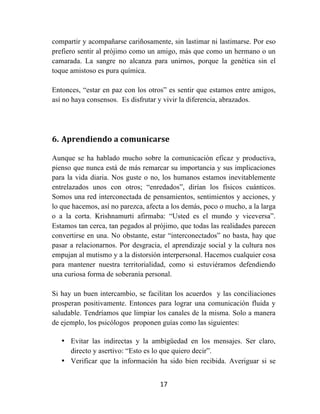 17	
  
	
  
compartir y acompañarse cariñosamente, sin lastimar ni lastimarse. Por eso
prefiero sentir al prójimo como un amigo, más que como un hermano o un
camarada. La sangre no alcanza para unirnos, porque la genética sin el
toque amistoso es pura química.
Entonces, “estar en paz con los otros” es sentir que estamos entre amigos,
así no haya consensos. Es disfrutar y vivir la diferencia, abrazados.
6. Aprendiendo	
  a	
  comunicarse	
  
Aunque se ha hablado mucho sobre la comunicación eficaz y productiva,
pienso que nunca está de más remarcar su importancia y sus implicaciones
para la vida diaria. Nos guste o no, los humanos estamos inevitablemente
entrelazados unos con otros; “enredados”, dirían los físicos cuánticos.
Somos una red interconectada de pensamientos, sentimientos y acciones, y
lo que hacemos, así no parezca, afecta a los demás, poco o mucho, a la larga
o a la corta. Krishnamurti afirmaba: “Usted es el mundo y viceversa”.
Estamos tan cerca, tan pegados al prójimo, que todas las realidades parecen
convertirse en una. No obstante, estar “interconectados” no basta, hay que
pasar a relacionarnos. Por desgracia, el aprendizaje social y la cultura nos
empujan al mutismo y a la distorsión interpersonal. Hacemos cualquier cosa
para mantener nuestra territorialidad, como si estuviéramos defendiendo
una curiosa forma de soberanía personal.
Si hay un buen intercambio, se facilitan los acuerdos y las conciliaciones
prosperan positivamente. Entonces para lograr una comunicación fluida y
saludable. Tendríamos que limpiar los canales de la misma. Solo a manera
de ejemplo, los psicólogos proponen guías como las siguientes:
• Evitar las indirectas y la ambigüedad en los mensajes. Ser claro,
directo y asertivo: “Esto es lo que quiero decir”.
• Verificar que la información ha sido bien recibida. Averiguar si se
 