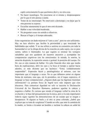 18	
  
	
  
captó correctamente lo que queríamos decir y no otra cosa.
• No hacer monólogos. No encerrarse en sí mismo y despreocuparse
por lo que el otro piensa o siente.
• Tratar de no interrumpir. No intervenir a destiempo y no dejar que la
otra persona se exprese.
• Escuchar atentamente lo que el otro está diciendo.
• Hablar a una velocidad moderada.
• No preguntar cosas sin sentido u ofensivas.
• Buscar el lugar y el tiempo adecuado.
Estas sugerencias sin duda mejoran el “cara a cara”, pero no son suficientes.
Hay un lazo afectivo que facilita la proximidad y que trasciende las
habilidades que señale. Y no me refiero a sentirse en comunión con toda la
humanidad ni ver la chispa divina de la creación en cada sujeto, eso es para
santos, sabios o iluminados. Lo que sugiero es retomar los vestigios
saludables que nos quedaron de nuestros ancestros y acompañar las
competencias cognitivas con las emocionales: la mirada, la sonrisa, la
atención despierta, la expresión sonora o gestual, la posición del cuerpo. En
fin: esa es otra manera de hablar. Un ceño fruncido dice más que media
hora de explicaciones, abrir los ojos y la boca al tiempo y aspirar hacia
adentro, es más diciente que un lacónico: “Estoy verdaderamente
sorprendido”. Expresión facial y paralingüística al unísono, casi tan
importante que el lenguaje a secas. No es que debamos entrar en alguna
forma de mutismo, sino que, sin lo prosódico, sin el toque expresivo, el
lenguaje se hace computacional. ¿Alguien duda que las lágrimas trasmitan
información? La postura física de Ingrid tuvo más impacto que cien
discursos. Para comunicar dignidad no solo se necesita la Declaración
Universal de los Derechos Humanos, podemos agachar la cabeza y
negarnos a hablar. Es curioso que siendo el lenguaje verbal la cima de la
evolución y la base del pensamiento (no la única, pero sí la más importante)
todavía sigan vigentes las demostraciones de un cuerpo que se niegan a
desaparecer. Si alguien se burla y el otro se pone colorado, ¿habrá que
explicar que se trata de vergüenza? Cuando un niño, que ante la cantaleta de
la madre, se limita a levantar un hombro e inclinar la cabeza en señal de
 