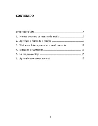 4	
  
	
  
CONTENIDO	
  
	
  
	
  
INTRODUCCIÓN	
  .............................................................................................	
  5	
  
1.	
   Mentes	
  de	
  acero	
  vs	
  mentes	
  de	
  arcilla	
  ............................................	
  7	
  
2.	
   Aprende	
  	
  a	
  reírte	
  de	
  ti	
  mismo	
  ...........................................................	
  9	
  
3.	
   Vivir	
  en	
  el	
  futuro	
  para	
  morir	
  en	
  el	
  presente	
  ............................	
  11	
  
4.	
   El	
  legado	
  de	
  Antígona	
  ........................................................................	
  13	
  
5.	
   La	
  paz	
  sea	
  contigo	
  ...............................................................................	
  15	
  
6.	
   Aprendiendo	
  a	
  comunicarse	
  ...........................................................	
  17	
  
	
  
	
  
	
  
	
  
	
  
	
  
	
  
 