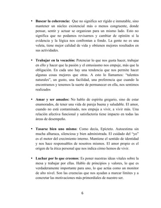 6	
  
	
  
• Buscar la coherencia: Que no significa ser rígido e inmutable, sino
mantener un núcleo existencial más o menos congruente, donde
pensar, sentir y actuar se organizan para un mismo lado. Esto no
significa que no podamos revisarnos y cambiar de opinión si la
evidencia y la lógica nos confrontan a fondo. La gente no es una
veleta, tiene mejor calidad de vida y obtienen mejores resultados en
sus actividades.
• Trabajar en la vocación: Potenciar lo que nos gusta hacer, trabajar
en ello y hacer que la pasión y el entusiasmo nos empuje, más que la
obligación. En cada uno hay una tendencia que nos permite hacer
algunas cosas mejores que otras. A esto lo llamamos: “talentos
naturales”, un gusto, una facilidad, una preferencia que cuando la
encontramos y tenemos la suerte de permanecer en ella, nos sentimos
realizados
• Amar y ser amados: No hablo de espíritu gregario, sino de estar
enamorados, de tener una vida de pareja buena y saludable. El amor,
cuando no está contaminado, nos empuja a vivir, a vivir más. Una
relación afectiva funcional y satisfactoria tiene impacto en todas las
áreas de desempeño.
• Tasarse bien uno mismo: Como decía, Epícteto. Autoestima sin
mucha alharaca, silenciosa y bien administrada. El cuidado del “yo”
es el motor del crecimiento interno. Mantiene el sentido de identidad
y nos hace responsables de nosotros mismos. El amor propio es el
origen de la ética personal que nos indica cómo hemos de vivir.
• Luchar por lo que creemos: Es poner nuestras ideas vitales sobre la
mesa y trabajar por ellas. Hablo de principios y valores, lo que es
verdaderamente importante para uno, lo que actúa como un monitor
de alto nivel. Son las creencias que nos ayudan a marcar límites y a
concretar las motivaciones más primordiales de nuestro ser.
 