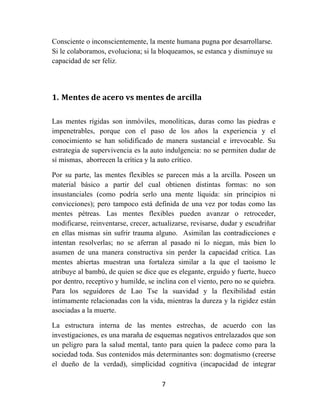 7	
  
	
  
Consciente o inconscientemente, la mente humana pugna por desarrollarse.
Si le colaboramos, evoluciona; si la bloqueamos, se estanca y disminuye su
capacidad de ser feliz.
1. Mentes	
  de	
  acero	
  vs	
  mentes	
  de	
  arcilla	
  
	
  
Las mentes rígidas son inmóviles, monolíticas, duras como las piedras e
impenetrables, porque con el paso de los años la experiencia y el
conocimiento se han solidificado de manera sustancial e irrevocable. Su
estrategia de supervivencia es la auto indulgencia: no se permiten dudar de
sí mismas, aborrecen la crítica y la auto crítico.
Por su parte, las mentes flexibles se parecen más a la arcilla. Poseen un
material básico a partir del cual obtienen distintas formas: no son
insustanciales (como podría serlo una mente líquida: sin principios ni
convicciones); pero tampoco está definida de una vez por todas como las
mentes pétreas. Las mentes flexibles pueden avanzar o retroceder,
modificarse, reinventarse, crecer, actualizarse, revisarse, dudar y escudriñar
en ellas mismas sin sufrir trauma alguno. Asimilan las contradicciones e
intentan resolverlas; no se aferran al pasado ni lo niegan, más bien lo
asumen de una manera constructiva sin perder la capacidad crítica. Las
mentes abiertas muestran una fortaleza similar a la que el taoísmo le
atribuye al bambú, de quien se dice que es elegante, erguido y fuerte, hueco
por dentro, receptivo y humilde, se inclina con el viento, pero no se quiebra.
Para los seguidores de Lao Tse la suavidad y la flexibilidad están
íntimamente relacionadas con la vida, mientras la dureza y la rigidez están
asociadas a la muerte.
La estructura interna de las mentes estrechas, de acuerdo con las
investigaciones, es una maraña de esquemas negativos entrelazados que son
un peligro para la salud mental, tanto para quien la padece como para la
sociedad toda. Sus contenidos más determinantes son: dogmatismo (creerse
el dueño de la verdad), simplicidad cognitiva (incapacidad de integrar
 