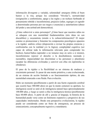 8	
  
	
  
información divergente y variada), solemnidad/ amargura (fobia al buen
humor y la risa, porque los consideran “frívolas”), normatividad
(resignación y conformismo, apego a las reglas y un rechazo furibundo al
pensamiento rebelde e inconformista), prejuicio (odiar, segregar y/o agredir
a determinadas personas por sus rasgos o creencias) y autoritarismo (abuso
del poder y una actitud anti democrática).
¿Cómo sobrevivir a estos personajes? ¿Cómo hacer que nuestros niños no
se eduquen con una mentalidad fundamentalista (mis ideas no son
discutibles) y oscurantista (miedo a la cultura/información)? El mejor
camino es promocionar y fomentar los componentes psicológicos opuestos
a la rigidez: análisis crítico (disposición a revisar las propias creencias y
confrontarlas con la realidad y/o la lógica), complejidad cognitiva (ser
capaz de utilizar toda la información relevante para comprender los
hechos), humor/lúdica (aprender a no tomarse muy en serio a sí mismo),
inconformismo (ejercer el derecho a la desobediencia razonada y
razonable), imparcialidad (no discriminar a las personas) y pluralismo
(aceptar las diferencias civilizadas y convivir con ellas sin reprimirlas ni
ofenderse).
El paso de la rigidez a la flexibilidad es un síntoma de madurez y
crecimiento personal. Es pasar de una mente primitiva, a una evolucionada,
de un sistema de acción limitado a un funcionamiento óptimo, de una
mentalidad estancada a una fluida. Pura evolución.
Hubo un momento (posiblemente a partir de una fuerte expansión cerebral
que ocurrió hace 500.000 años) en que la mente comenzó su apertura. La
inteligencia social se unió al de inteligencia natural hace aproximadamente
100.000 años, y luego se sumó a ellas la inteligencia técnica (posiblemente
hace 60.000 años). A partir de allí y gracias al lenguaje, la historia de la
humanidad puede verse como un fenómeno expansivo y progresivo de sus
capacidades intelectuales. Desde esta perspectiva evolucionista, la rigidez
puede ser considerada como un freno de emergencia, un proceso de
estancamiento, conceptualmente regresivo y retardatario.
 