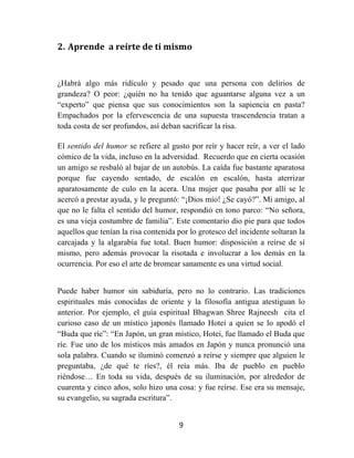 9	
  
	
  
2. Aprende	
  	
  a	
  reírte	
  de	
  ti	
  mismo	
  
	
  
¿Habrá algo más ridículo y pesado que una persona con delirios de
grandeza? O peor: ¿quién no ha tenido que aguantarse alguna vez a un
“experto” que piensa que sus conocimientos son la sapiencia en pasta?
Empachados por la efervescencia de una supuesta trascendencia tratan a
toda costa de ser profundos, así deban sacrificar la risa.
El sentido del humor se refiere al gusto por reír y hacer reír, a ver el lado
cómico de la vida, incluso en la adversidad. Recuerdo que en cierta ocasión
un amigo se resbaló al bajar de un autobús. La caída fue bastante aparatosa
porque fue cayendo sentado, de escalón en escalón, hasta aterrizar
aparatosamente de culo en la acera. Una mujer que pasaba por allí se le
acercó a prestar ayuda, y le preguntó: “¡Dios mío! ¿Se cayó?”. Mi amigo, al
que no le falta el sentido del humor, respondió en tono parco: “No señora,
es una vieja costumbre de familia”. Este comentario dio pie para que todos
aquellos que tenían la risa contenida por lo grotesco del incidente soltaran la
carcajada y la algarabía fue total. Buen humor: disposición a reírse de sí
mismo, pero además provocar la risotada e involucrar a los demás en la
ocurrencia. Por eso el arte de bromear sanamente es una virtud social.
Puede haber humor sin sabiduría, pero no lo contrario. Las tradiciones
espirituales más conocidas de oriente y la filosofía antigua atestiguan lo
anterior. Por ejemplo, el guía espiritual Bhagwan Shree Rajneesh cita el
curioso caso de un místico japonés llamado Hotei a quien se lo apodó el
“Buda que ríe”: “En Japón, un gran místico, Hotei, fue llamado el Buda que
ríe. Fue uno de los místicos más amados en Japón y nunca pronunció una
sola palabra. Cuando se iluminó comenzó a reírse y siempre que alguien le
preguntaba, ¿de qué te ríes?, él reía más. Iba de pueblo en pueblo
riéndose… En toda su vida, después de su iluminación, por alrededor de
cuarenta y cinco años, solo hizo una cosa: y fue reírse. Ese era su mensaje,
su evangelio, su sagrada escritura”.
 