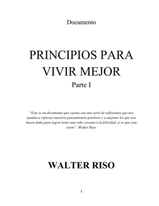 1	
  
	
  
Documento
PRINCIPIOS PARA
VIVIR MEJOR
Parte I
“Este es un documento que cuenta con una serie de reflexiones que nos
ayudan a reforzar nuestros pensamientos positivos y a mejorar los que nos
hacen daño para lograr tener una vida cercana a la felicidad, si es que esta
existe”. Walter Riso.
WALTER RISO
 