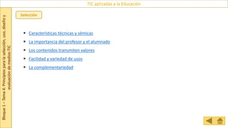 Bloque
1
–
Tema
4:
Principios
para
la
selección,
uso,
diseño
y
evaluación
de
medios-TIC
TIC aplicadas a la Educación
Selección
 Características técnicas y sémicas
 La importancia del profesor y el alumnado
 Los contenidos transmiten valores
 Facilidad y variedad de usos
 La complementariedad
 