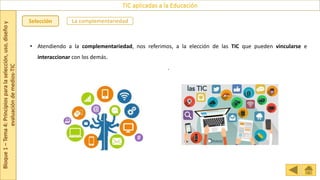 Bloque
1
–
Tema
4:
Principios
para
la
selección,
uso,
diseño
y
evaluación
de
medios-TIC
TIC aplicadas a la Educación
Selección La complementariedad
• Atendiendo a la complementariedad, nos referimos, a la elección de las TIC que pueden vincularse e
interaccionar con los demás.
.
 